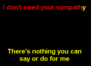 I don't need your sympathy

There's nothing you can
say or do for me