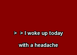 I woke up today

with a headache