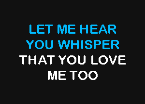 LET ME HEAR
YOU WHISPER

THAT YOU LOVE
ME TOO