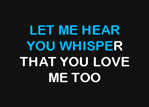 LET ME HEAR
YOU WHISPER

THAT YOU LOVE
ME TOO