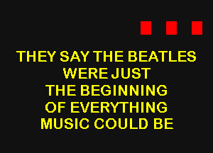 TH EY SAY THE BEATLES
WEREJUST
THE BEGINNING

OF EVERYTHING
MUSIC COULD BE