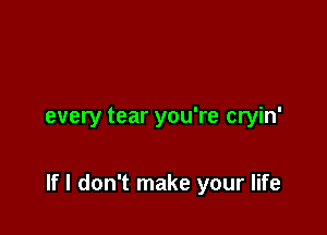 every tear you're cryin'

If I don't make your life