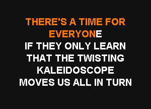 THERE'S A TIME FOR
EVERYONE
IF THEY ONLY LEARN
THAT THE TWISTING
KALEIDOSCOPE
MOVES US ALL IN TURN