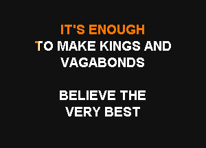 IT'S ENOUGH
TO MAKE KINGS AND
VAGABONDS

BELIEVE THE
VERY BEST