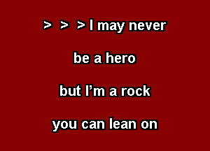 r) I may never
be a hero

but Pm a rock

you can lean on