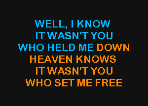 WELL, I KNOW
IT WASN'T YOU
WHO HELD ME DOWN
HEAVEN KNOWS
IT WASN'T YOU
WHO SET ME FREE
