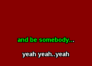 and be somebody...

yeah yeah..yeah