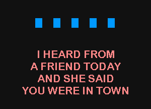 I HEARD FROM

A FRIEND TODAY
AND SHE SAID
YOU WERE IN TOWN