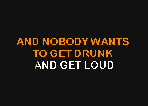 AND NOBODY WANTS

TOGETDRUNK
AND GET LOUD