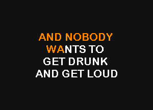 AND NOBODY
WANTS TO

GETDRUNK
AND GET LOUD