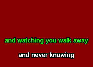 and watching you walk away

and never knowing