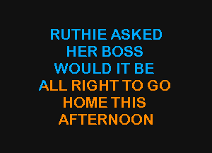 RUTHIE ASKED
HER BOSS
WOULD IT BE

ALL RIGHT TO GO
HOMETHIS
AFTERNOON