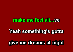 make me feel ali...ve

Yeah something's gotta

give me dreams at night