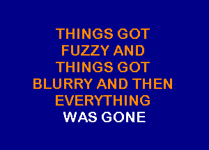 THINGS GOT
FUZZY AND
THINGS GOT

BLURRY AND THEN
EVERYTHING
WAS GONE