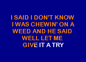 I SAID I DON'T KNOW

IWAS CHEWIN' ON A

WEED AND HE SAID
WELL LET ME
GIVE ITATRY