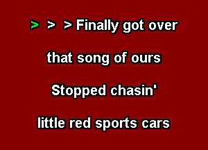 i? r) '5' Finally got over

that song of ours

Stopped chasin'

little red sports cars