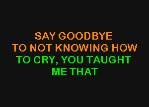 SAY GOODBYE
TO NOT KNOWING HOW

TO CRY, YOU TAUGHT
ME THAT