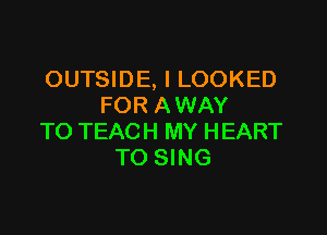 OUTSIDE, l LOOKED
FOR AWAY

TO TEACH MY HEART
TO SING