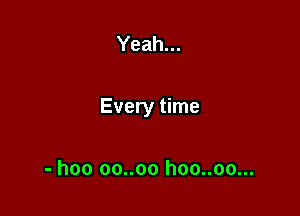 Yeah...

Every time

- hoo oo..oo hoo..oo...