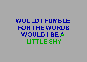 WOULD I FUMBLE
FOR THEWORDS
WOULD I BE A
LITTLE SHY