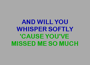 AND WILL YOU
WHISPER SOFTLY
'CAUSEYOU'VE
MISSED ME SO MUCH