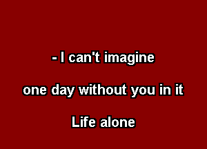 - I can't imagine

one day without you in it

Life alone