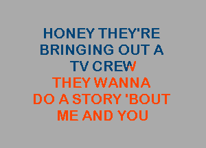 HONEY THEY'RE
BRINGING OUTA
TVCREW
THEY WANNA
DO ASTORY'BOUT
ME AND YOU