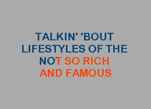 TALKIN' 'BOUT
LIFESTYLES OF THE
NOT SO RICH
AND FAMOUS