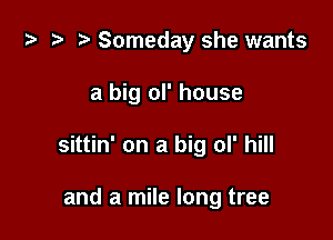 i) '9 r Someday she wants

a big ol' house

sittin' on a big ol' hill

and a mile long tree