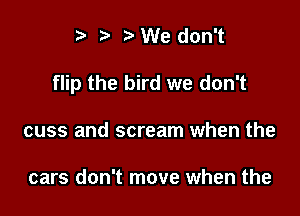 e e t) We don't

flip the bird we don't

cuss and scream when the

cars don't move when the