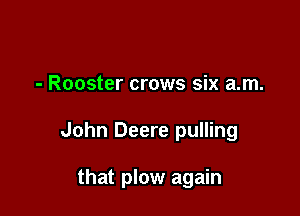 - Rooster crows six am.

John Deere pulling

that plow again