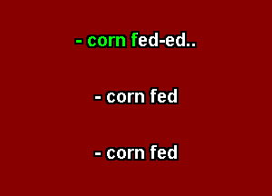 - corn fed-ed..

- corn fed

- corn fed
