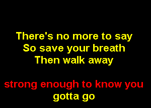 There's no more to say
So save your breath

Then walk away

strong enough to know you
gotta go