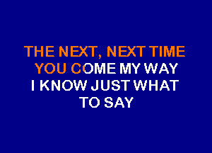 THE NEXT, NEXT TIME
YOU COME MY WAY

IKNOW JUST WHAT
TO SAY