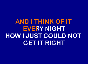 AND ITHINK OF IT
EVERY NIGHT

HOW I JUST COULD NOT
GET IT RIGHT