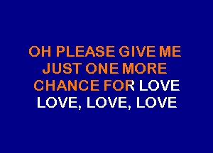 OH PLEASE GIVE ME
JUST ONEMORE
CHANCE FOR LOVE
LOVE, LOVE, LOVE