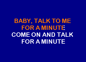 BABY, TALK TO ME
FOR A MINUTE

COME ON AND TALK
FOR A MINUTE