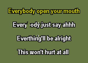 Everybody open your mouth

Every nod? just say ahhh

Everthirijg'll be alright

This won't hurt at all