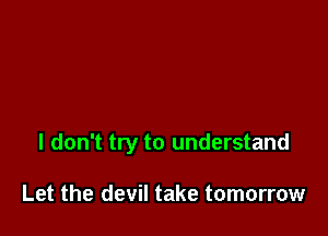 I don't try to understand

Let the devil take tomorrow