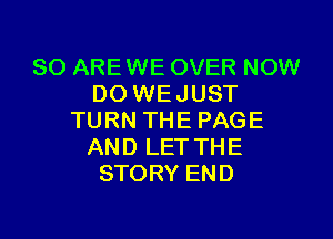 80 ARE WE OVER NOW
DO WEJUST

TURN THE PAGE
AND LET THE
STORY END