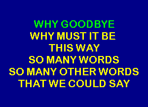 WHY GOODBYE
WHY MUST IT BE
THIS WAY
SO MANY WORDS
SO MANY 0TH ER WORDS
THATWE COULD SAY