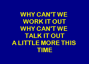 WHY CAN'TWE
WORK IT OUT
WHY CAN'TWE

TALK IT OUT
A LITTLE MORE THIS
TIME