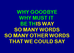WHY GOODBYE
WHY MUST IT
BETHIS WAY

SO MANY WORDS
SO MANY 0TH ER WORDS
THATWE COULD SAY