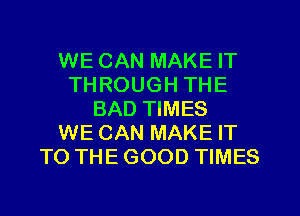 WE CAN MAKE IT
THROUGH THE
BAD TIMES
WE CAN MAKE IT
TO THE GOOD TIMES