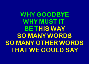 WHY GOODBYE
WHY MUST IT
BETHIS WAY

SO MANY WORDS
SO MANY 0TH ER WORDS
THATWE COULD SAY