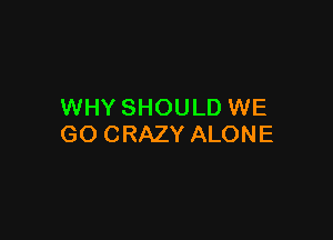 WHY SHOULD WE

GO CRAZY ALONE