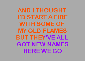 AND ITHOUGHT
I'D START A FIRE
WITH SOME OF
MY OLD FLAMES
BUT TH EY'VE ALL
GOT NEW NAMES
HEREWE GO