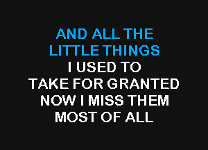 AND ALL THE
LITTLE THINGS
I USED TO
TAKE FOR GRANTED
NOW I MISS THEM
MOST OF ALL