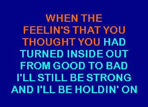 WHEN THE
FEELIN'S THAT YOU
THOUGHT YOU HAD
TURNED INSIDEOUT
FROM GOOD TO BAD

I'LL STILL BE STRONG
AND I'LL BE HOLDIN' 0N