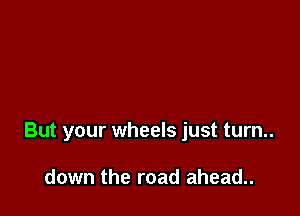 But your wheels just turn..

down the road ahead..